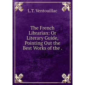 

Книга The French Librarian: Or Literary Guide, Pointing Out the Best Works
