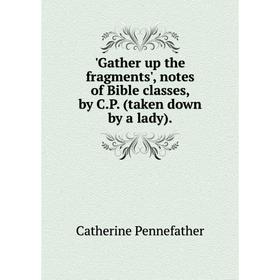 

Книга Gather up the fragments', notes of Bible classes, by C.P. (taken down by a lady)