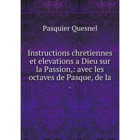 

Книга Instructions chretiennes et elevations a Dieu sur la Passion,: avec les octaves de Pasque, de la. Pasquier Quesnel