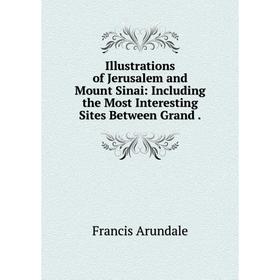 

Книга Illustrations of Jerusalem and Mount Sinai: Including the Most Interesting Sites Between Grand. Francis Arundale