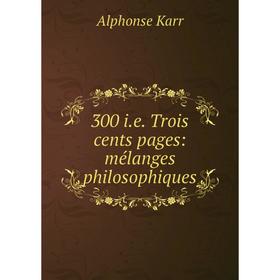 

Книга 300 i.e. Trois cents pages: mélanges philosophiques. Alphonse Karr