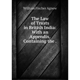 

Книга The Law of Trusts in British India: With an Appendix, Containing the. William Fischer Agnew