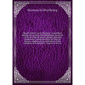 

Книга Quatre lettres sur le Mexique: exposition absolue du système hiéroglyphique mexicain: la fin de l'âge de pierre, époque glaciaire temporaire, co