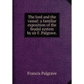 

Книга The lord and the vassal: a familiar exposition of the feudal system by sir F. Palgrave. Francis Palgrave