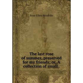 

Книга The last rose of summer, preserved for my friends; or, A collection of small. Rose Ellen Hendriks