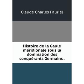 

Книга Histoire de la Gaule méridionale sous la domination des conquérants Germains. Claude Charles Fauriel