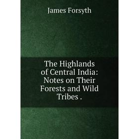 

Книга The Highlands of Central India: Notes on Their Forests and Wild Tribes. James Forsyth