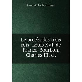 

Книга Le procès des trois rois: Louis XVI de France-Bourbon, Charles III d