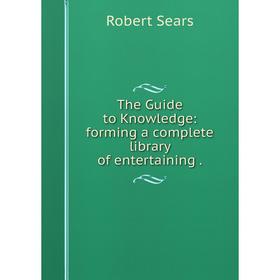 

Книга The Guide to Knowledge: forming a complete library of entertaining. Robert Sears