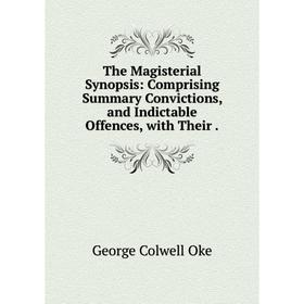 

Книга The Magisterial Synopsis: Comprising Summary Convictions, and Indictable Offences, with Their. George Colwell Oke
