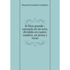 

Книга El Dios grande: zarzuela en un acto, dividido en cuatro cuadros, en prosa y verso. Manuel Fernández Caballero
