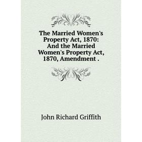 

Книга The Married Women's Property Act, 1870: And the Married Women's Property Act, 1870, Amendment. John Richard Griffith