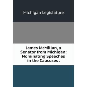 

Книга James McMillan, a Senator from Michigan: Nominating Speeches in the Caucuses. Michigan Legislature