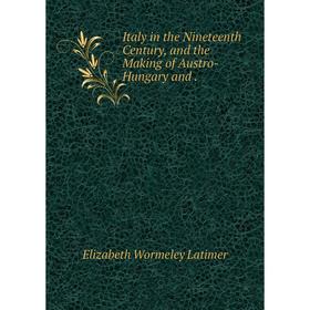 

Книга Italy in the Nineteenth Century, and the Making of Austro-Hungary and. Elizabeth Wormeley Latimer