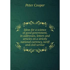 

Книга Ideas for a science of good government, in addresses, letters and articles on a strictly national currency, tariff and civil service. Peter Coop