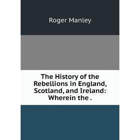 

Книга The History of the Rebellions in England, Scotland, and Ireland: Wherein the. Roger Manley