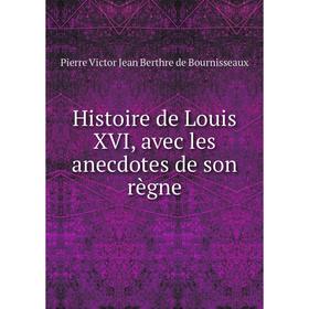 

Книга Histoire de Louis XVI, avec les anecdotes de son règne. Pierre Victor Jean Berthre de Bournisseaux