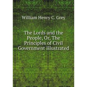 

Книга The Lords and the People, Or, The Principles of Civil Government Illustrated. William Henry C. Grey