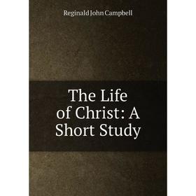 

Книга The Life of Christ: A Short Study. Reginald John Campbell