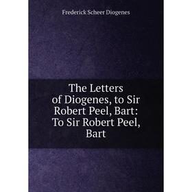 

Книга The Letters of Diogenes, to Sir Robert Peel, Bart: To Sir Robert Peel, Bart. Frederick Scheer Diogenes