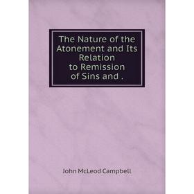 

Книга The Nature of the Atonement and Its Relation to Remission of Sins and. John McLeod Campbell