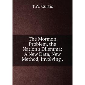 

Книга The Mormon Problem, the Nation's Dilemma: A New Data, New Method, Involving. T.W. Curtis