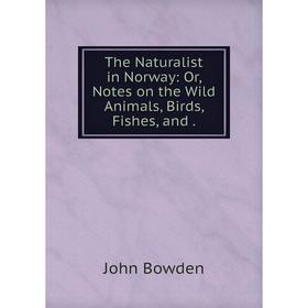 

Книга The Naturalist in Norway: Or, Notes on the Wild Animals, Birds, Fishes, and. John Bowden
