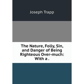 

Книга The Nature, Folly, Sin, and Danger of Being Righteous Over-much: With a. Joseph Trapp