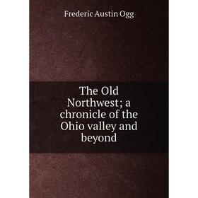 

Книга The Old Northwest; a chronicle of the Ohio valley and beyond. Frederic Austin Ogg