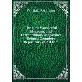

Книга The New Wonderful Museum, and Extraordinary Magazine: Being a Complete Repository of All the. 1. William Granger