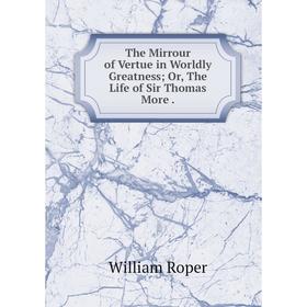 

Книга The Mirrour of Vertue in Worldly Greatness; Or, The Life of Sir Thomas More. William Roper