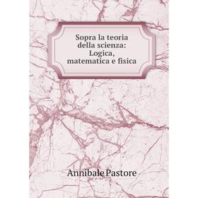 

Книга Sopra la teoria della scienza: Logica, matematica e fisica. Annibale Pastore