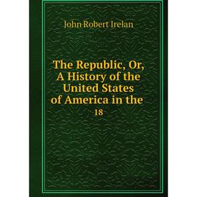 

Книга The Republic, Or, A History of the United States of America in the. 18. John Robert Irelan