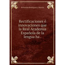 

Книга Rectificaciones é innovaciones que la Real Academia Española de la lengua ha. Sebastián Rodríguez y Martín