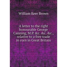 

Книга A letter to the right honourable George Canning, M.P. c. c. c., relative to a free trade in corn in Great Britain. William Keer Brown