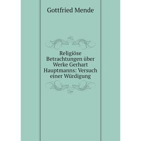 

Книга Religiöse Betrachtungen über Werke Gerhart Hauptmanns: Versuch einer Würdigung. Gottfried Mende