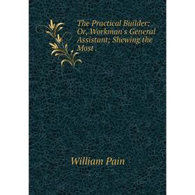 

Книга The Practical Builder: Or, Workman's General Assistant; Shewing the Most. William Pain