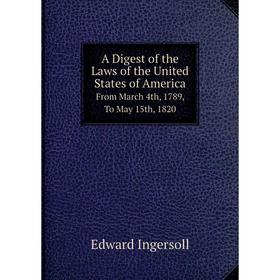 

Книга A Digest of the Laws of the United States of America From March 4th, 1789, To May 15th, 1820