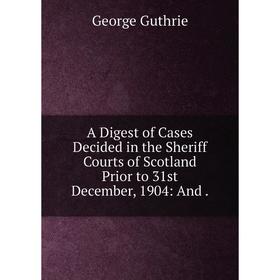 

Книга A Digest of Cases Decided in the Sheriff Courts of Scotland Prior to 31st December, 1904