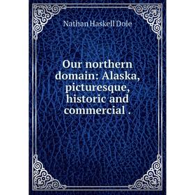 

Книга Our northern domain: Alaska, picturesque, historic and commercial