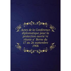 

Книга Actes de la Conférence diplomatique pour la protection ouvrière réunie à Berne du 17 au 26 septembre 1906