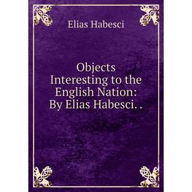 

Книга Objects Interesting to the English Nation: By Elias Habesci