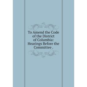 

Книга To Amend the Code of the District of Columbia: Hearings Before the Committee