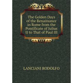 

Книга The Golden Days of the Renaissance in Rome from the Pontificate of Julius II to That of Paul III. LANCIANI RODOLFO