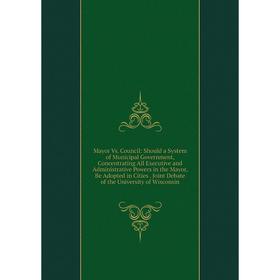 

Книга Mayor Vs Council: Should a System of Municipal Government, Concentrating All Executive and Administrative Powers in the Mayor, Be Adopted in Cit