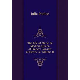 

Книга The Life of Marie de Medicis, Queen of France: Consort of Henry IV, Volume II