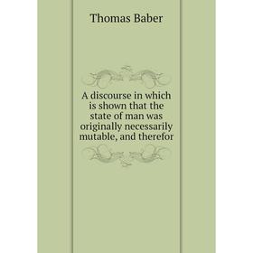 

Книга A discourse in which is shown that the state of man was originally necessarily mutable, and therefor