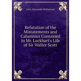 

Книга Refutation of the Mistatements and Calumnies Contained in Mr. Lockhart's Life of Sir Walter Scott