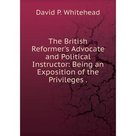 

Книга The British Reformer's Advocate and Political Instructor: Being an Exposition of the Privileges