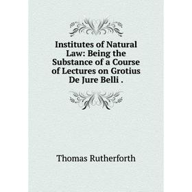 

Книга Institutes of Natural Law: Being the Substance of a Course of Lectures on Grotius De Jure Belli